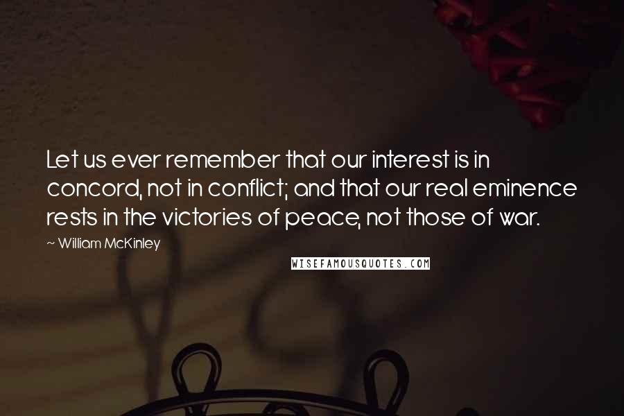 William McKinley Quotes: Let us ever remember that our interest is in concord, not in conflict; and that our real eminence rests in the victories of peace, not those of war.