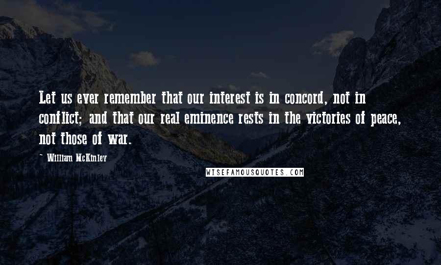 William McKinley Quotes: Let us ever remember that our interest is in concord, not in conflict; and that our real eminence rests in the victories of peace, not those of war.