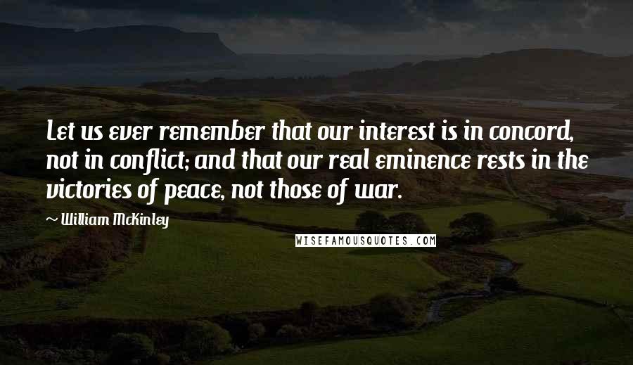 William McKinley Quotes: Let us ever remember that our interest is in concord, not in conflict; and that our real eminence rests in the victories of peace, not those of war.