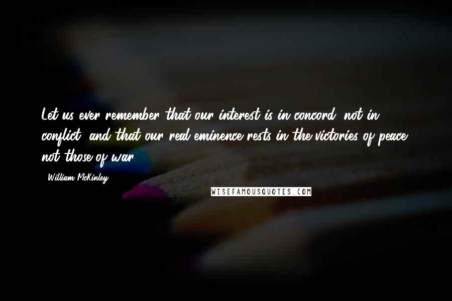 William McKinley Quotes: Let us ever remember that our interest is in concord, not in conflict; and that our real eminence rests in the victories of peace, not those of war.