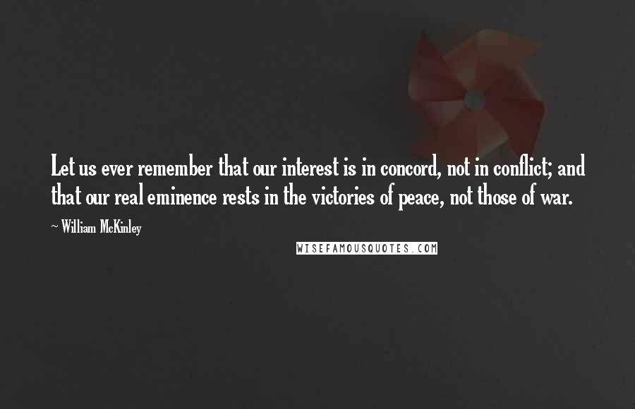 William McKinley Quotes: Let us ever remember that our interest is in concord, not in conflict; and that our real eminence rests in the victories of peace, not those of war.