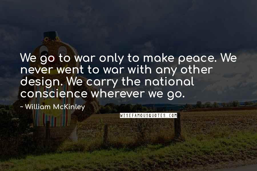 William McKinley Quotes: We go to war only to make peace. We never went to war with any other design. We carry the national conscience wherever we go.