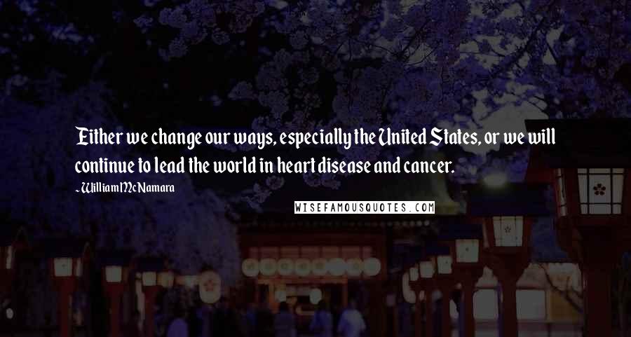 William McNamara Quotes: Either we change our ways, especially the United States, or we will continue to lead the world in heart disease and cancer.