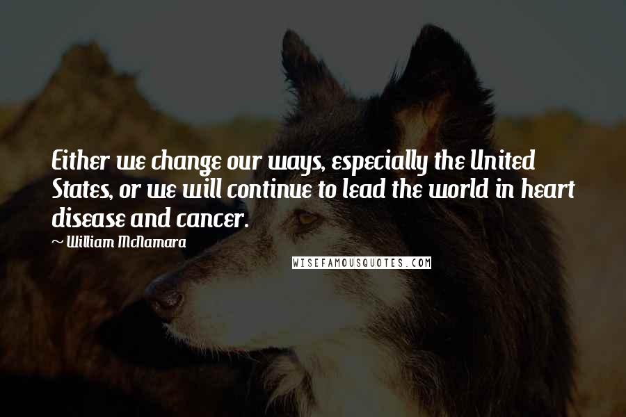 William McNamara Quotes: Either we change our ways, especially the United States, or we will continue to lead the world in heart disease and cancer.