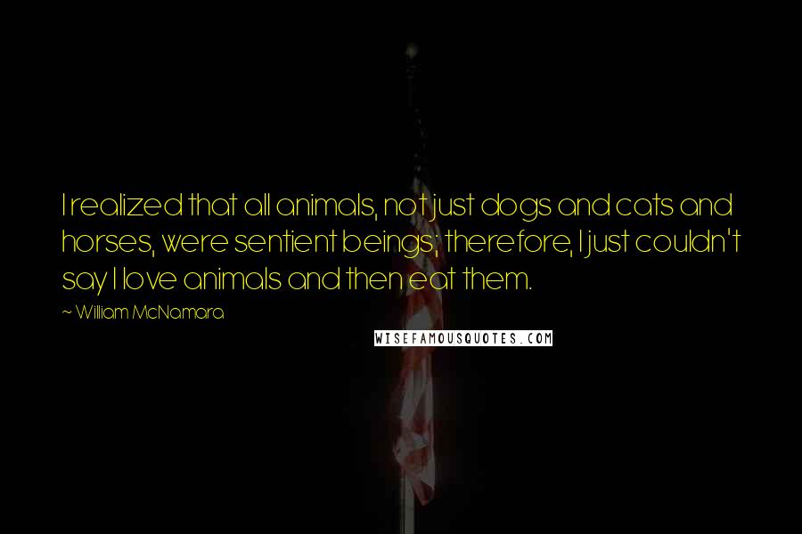 William McNamara Quotes: I realized that all animals, not just dogs and cats and horses, were sentient beings; therefore, I just couldn't say I love animals and then eat them.