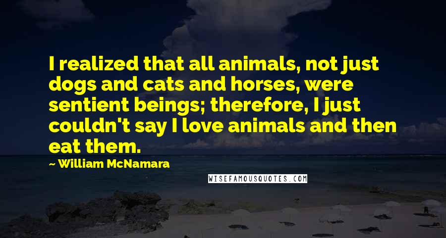 William McNamara Quotes: I realized that all animals, not just dogs and cats and horses, were sentient beings; therefore, I just couldn't say I love animals and then eat them.