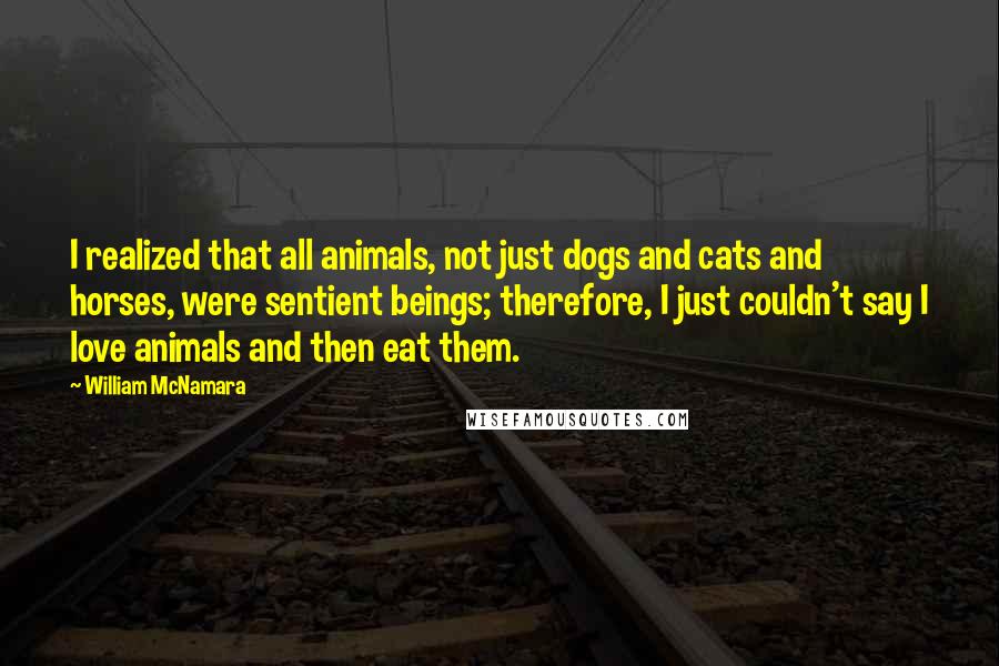 William McNamara Quotes: I realized that all animals, not just dogs and cats and horses, were sentient beings; therefore, I just couldn't say I love animals and then eat them.