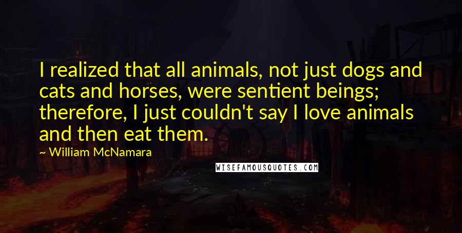 William McNamara Quotes: I realized that all animals, not just dogs and cats and horses, were sentient beings; therefore, I just couldn't say I love animals and then eat them.