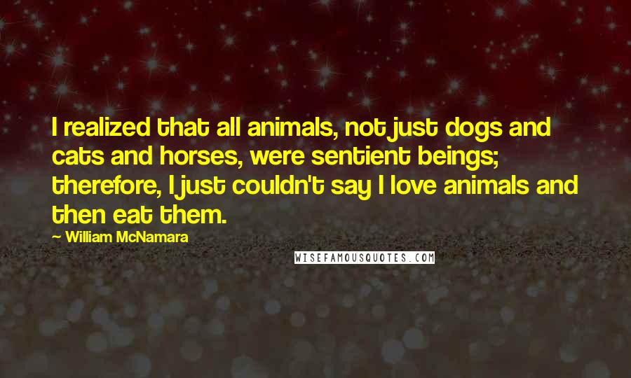 William McNamara Quotes: I realized that all animals, not just dogs and cats and horses, were sentient beings; therefore, I just couldn't say I love animals and then eat them.