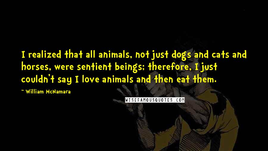 William McNamara Quotes: I realized that all animals, not just dogs and cats and horses, were sentient beings; therefore, I just couldn't say I love animals and then eat them.