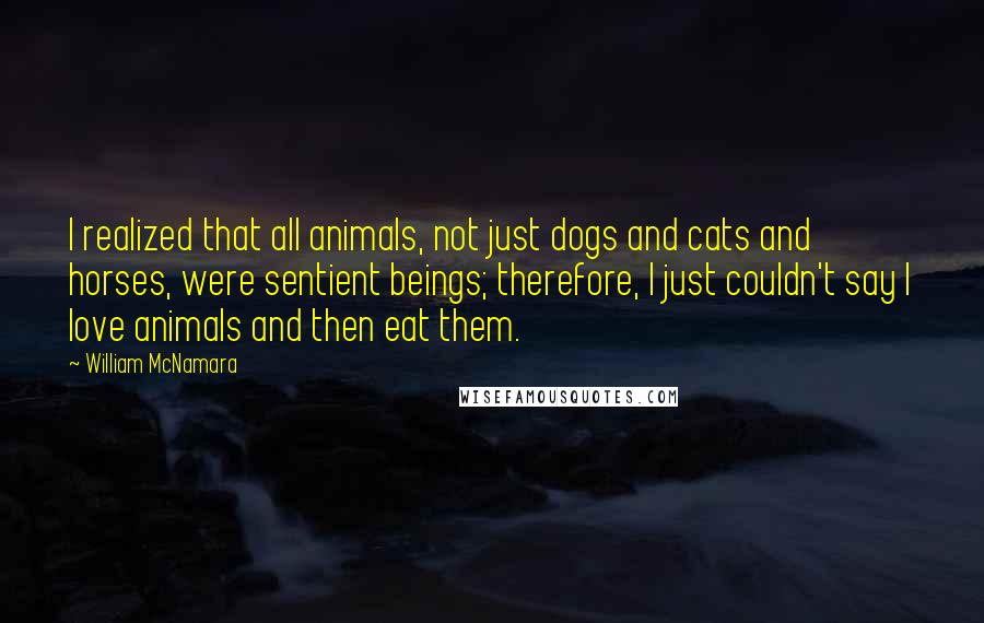 William McNamara Quotes: I realized that all animals, not just dogs and cats and horses, were sentient beings; therefore, I just couldn't say I love animals and then eat them.