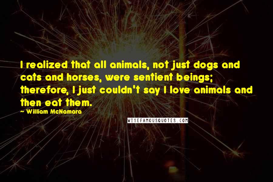 William McNamara Quotes: I realized that all animals, not just dogs and cats and horses, were sentient beings; therefore, I just couldn't say I love animals and then eat them.