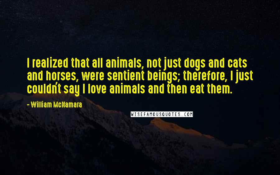 William McNamara Quotes: I realized that all animals, not just dogs and cats and horses, were sentient beings; therefore, I just couldn't say I love animals and then eat them.