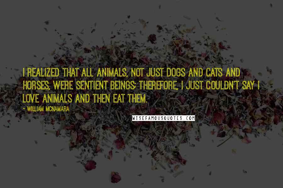 William McNamara Quotes: I realized that all animals, not just dogs and cats and horses, were sentient beings; therefore, I just couldn't say I love animals and then eat them.