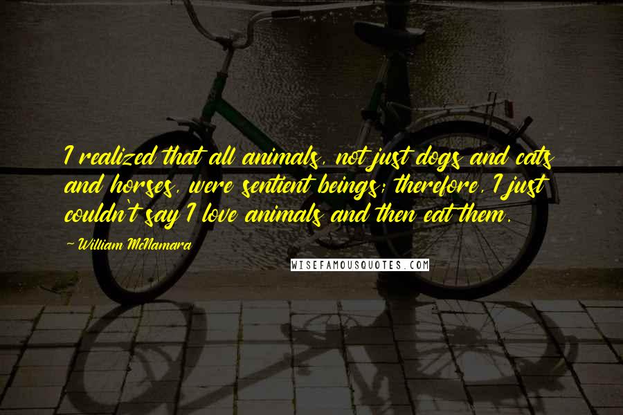 William McNamara Quotes: I realized that all animals, not just dogs and cats and horses, were sentient beings; therefore, I just couldn't say I love animals and then eat them.