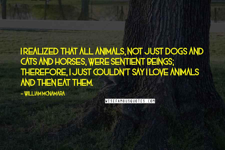 William McNamara Quotes: I realized that all animals, not just dogs and cats and horses, were sentient beings; therefore, I just couldn't say I love animals and then eat them.