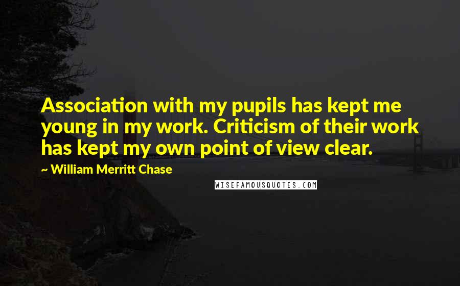 William Merritt Chase Quotes: Association with my pupils has kept me young in my work. Criticism of their work has kept my own point of view clear.