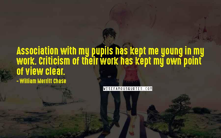William Merritt Chase Quotes: Association with my pupils has kept me young in my work. Criticism of their work has kept my own point of view clear.