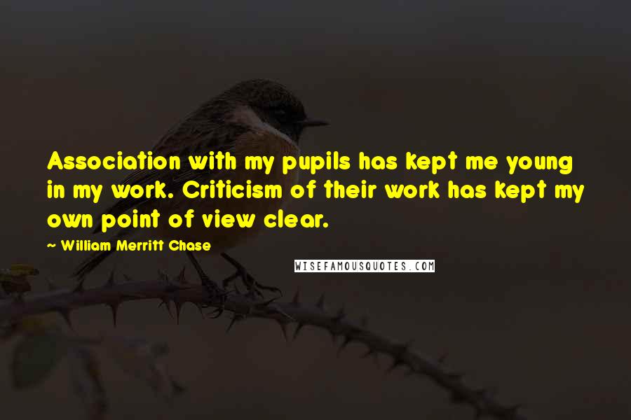 William Merritt Chase Quotes: Association with my pupils has kept me young in my work. Criticism of their work has kept my own point of view clear.