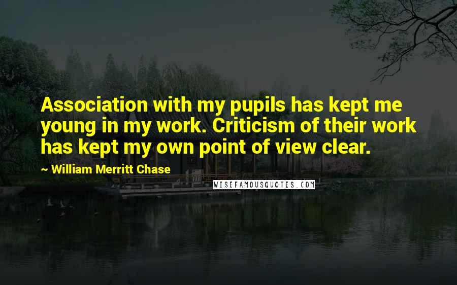 William Merritt Chase Quotes: Association with my pupils has kept me young in my work. Criticism of their work has kept my own point of view clear.