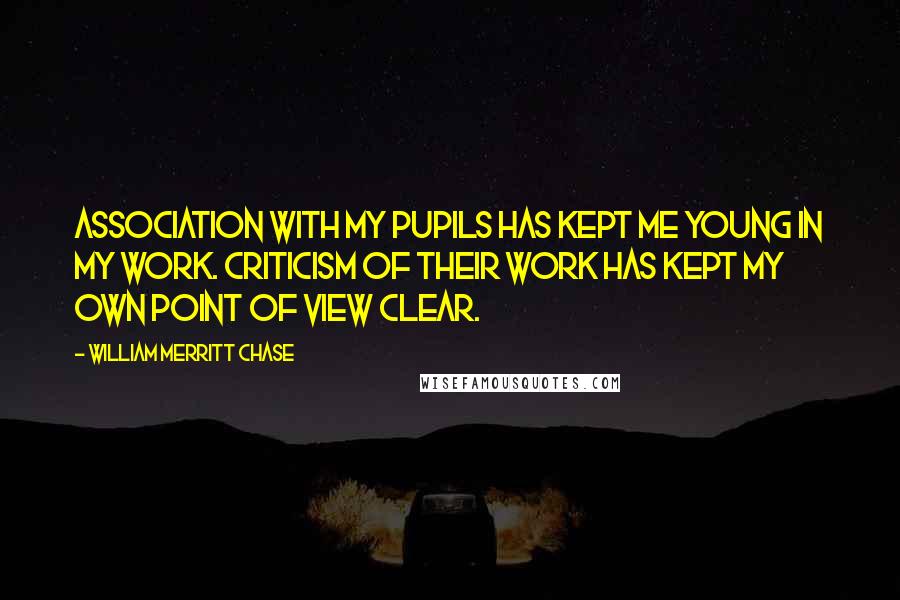 William Merritt Chase Quotes: Association with my pupils has kept me young in my work. Criticism of their work has kept my own point of view clear.