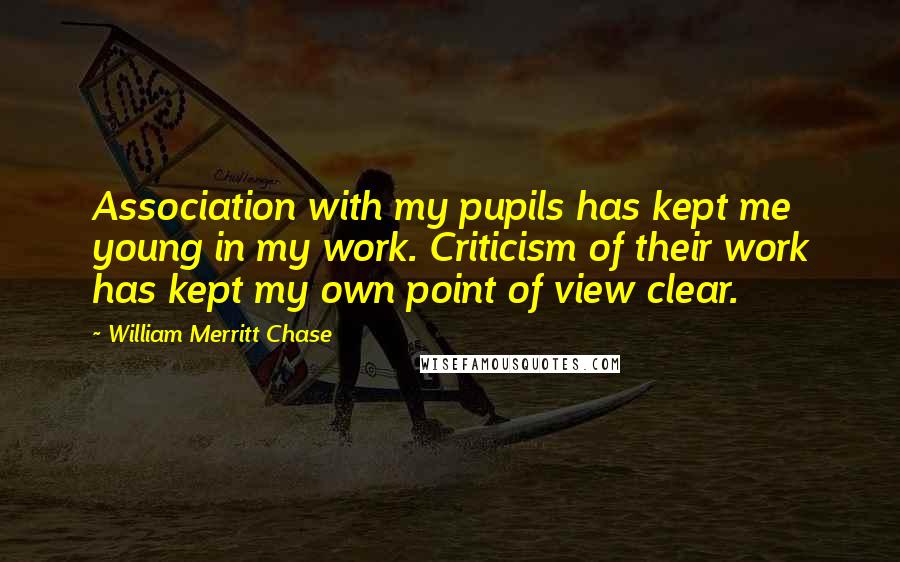 William Merritt Chase Quotes: Association with my pupils has kept me young in my work. Criticism of their work has kept my own point of view clear.