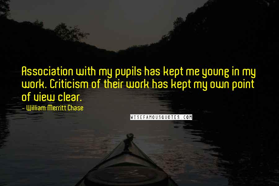 William Merritt Chase Quotes: Association with my pupils has kept me young in my work. Criticism of their work has kept my own point of view clear.