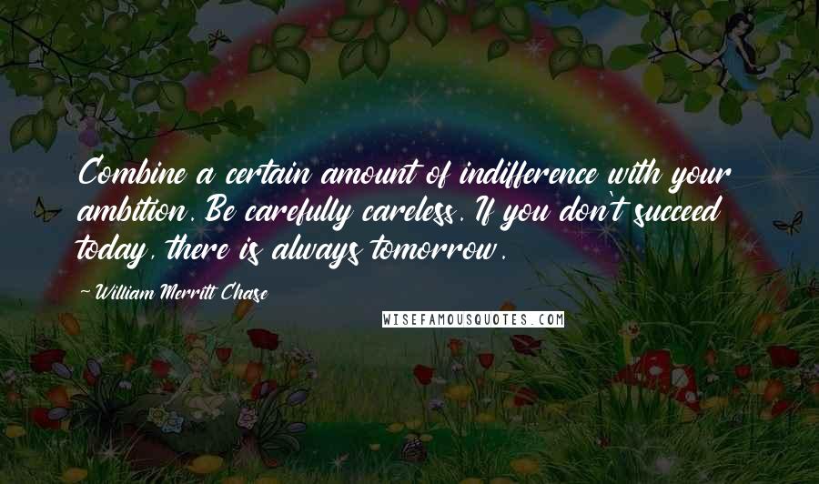 William Merritt Chase Quotes: Combine a certain amount of indifference with your ambition. Be carefully careless. If you don't succeed today, there is always tomorrow.