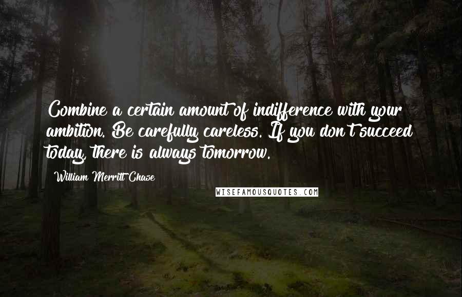 William Merritt Chase Quotes: Combine a certain amount of indifference with your ambition. Be carefully careless. If you don't succeed today, there is always tomorrow.