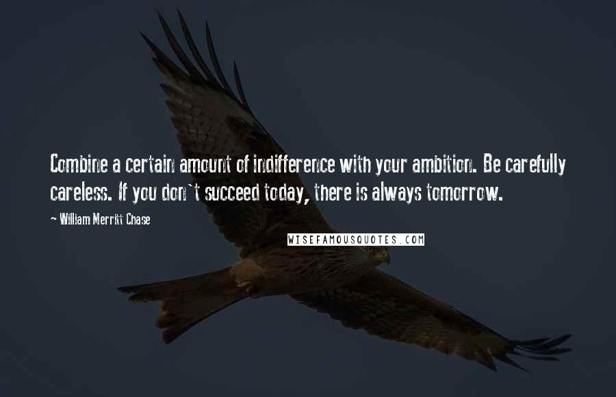 William Merritt Chase Quotes: Combine a certain amount of indifference with your ambition. Be carefully careless. If you don't succeed today, there is always tomorrow.