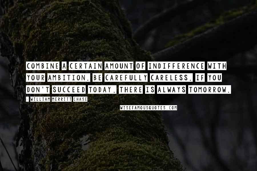 William Merritt Chase Quotes: Combine a certain amount of indifference with your ambition. Be carefully careless. If you don't succeed today, there is always tomorrow.