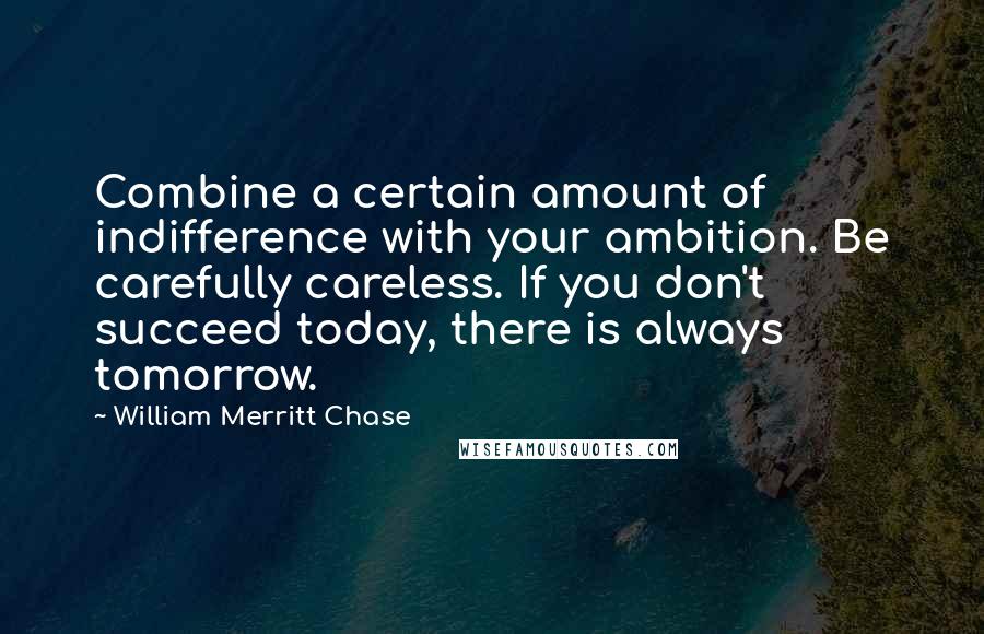 William Merritt Chase Quotes: Combine a certain amount of indifference with your ambition. Be carefully careless. If you don't succeed today, there is always tomorrow.