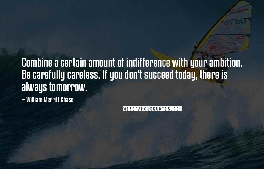 William Merritt Chase Quotes: Combine a certain amount of indifference with your ambition. Be carefully careless. If you don't succeed today, there is always tomorrow.