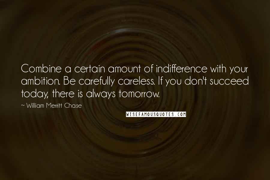 William Merritt Chase Quotes: Combine a certain amount of indifference with your ambition. Be carefully careless. If you don't succeed today, there is always tomorrow.