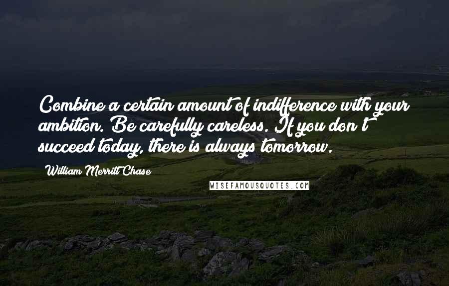 William Merritt Chase Quotes: Combine a certain amount of indifference with your ambition. Be carefully careless. If you don't succeed today, there is always tomorrow.