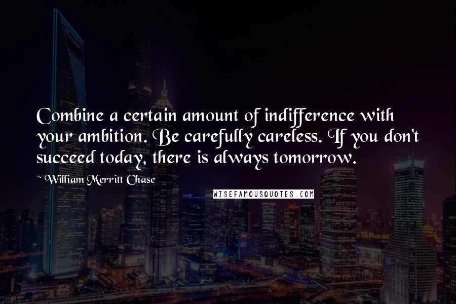 William Merritt Chase Quotes: Combine a certain amount of indifference with your ambition. Be carefully careless. If you don't succeed today, there is always tomorrow.