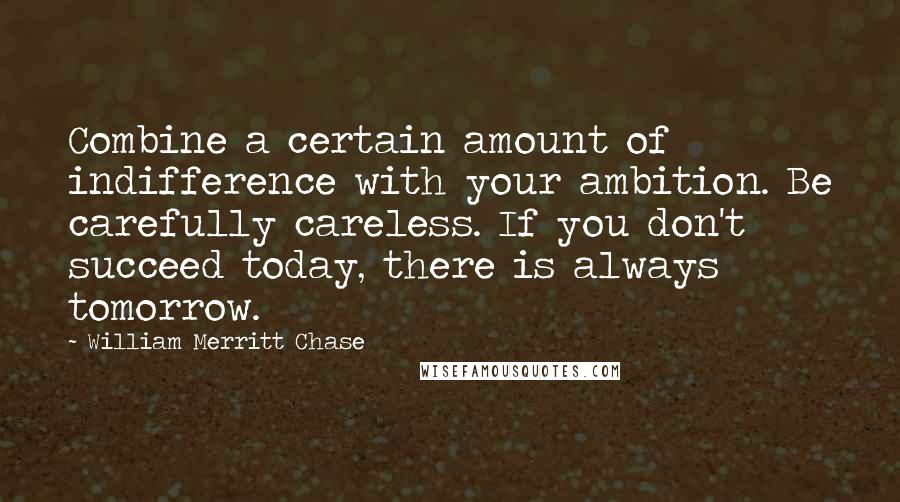 William Merritt Chase Quotes: Combine a certain amount of indifference with your ambition. Be carefully careless. If you don't succeed today, there is always tomorrow.