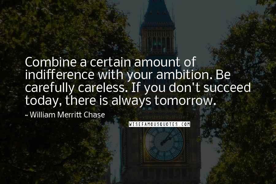 William Merritt Chase Quotes: Combine a certain amount of indifference with your ambition. Be carefully careless. If you don't succeed today, there is always tomorrow.