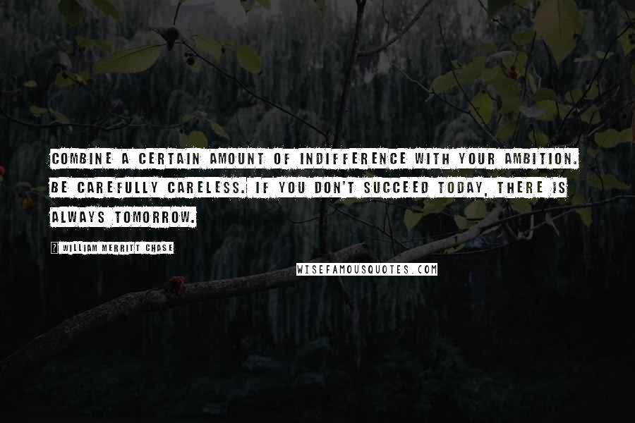 William Merritt Chase Quotes: Combine a certain amount of indifference with your ambition. Be carefully careless. If you don't succeed today, there is always tomorrow.