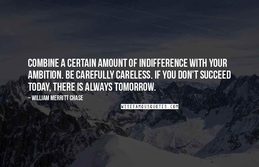 William Merritt Chase Quotes: Combine a certain amount of indifference with your ambition. Be carefully careless. If you don't succeed today, there is always tomorrow.