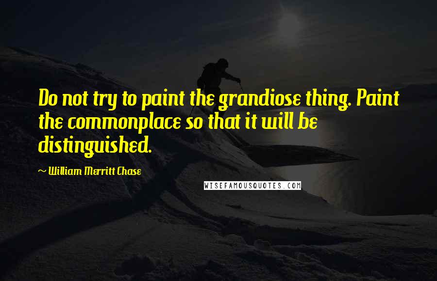 William Merritt Chase Quotes: Do not try to paint the grandiose thing. Paint the commonplace so that it will be distinguished.