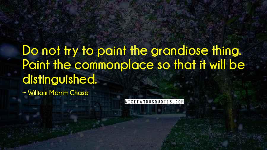 William Merritt Chase Quotes: Do not try to paint the grandiose thing. Paint the commonplace so that it will be distinguished.