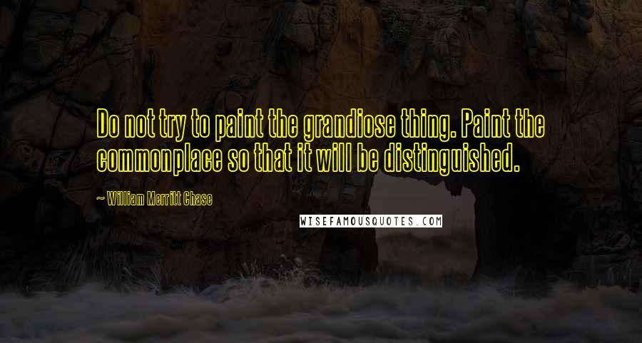 William Merritt Chase Quotes: Do not try to paint the grandiose thing. Paint the commonplace so that it will be distinguished.