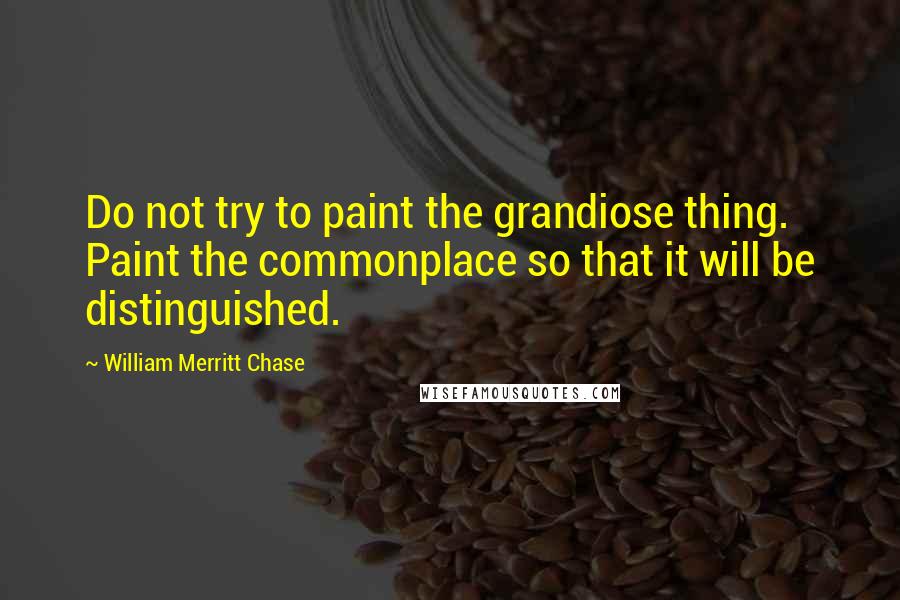 William Merritt Chase Quotes: Do not try to paint the grandiose thing. Paint the commonplace so that it will be distinguished.