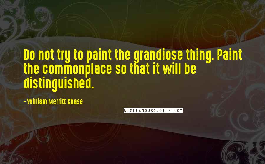 William Merritt Chase Quotes: Do not try to paint the grandiose thing. Paint the commonplace so that it will be distinguished.