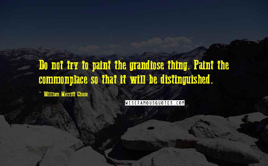 William Merritt Chase Quotes: Do not try to paint the grandiose thing. Paint the commonplace so that it will be distinguished.