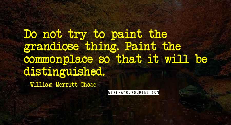 William Merritt Chase Quotes: Do not try to paint the grandiose thing. Paint the commonplace so that it will be distinguished.