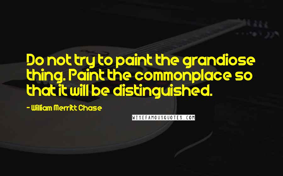 William Merritt Chase Quotes: Do not try to paint the grandiose thing. Paint the commonplace so that it will be distinguished.