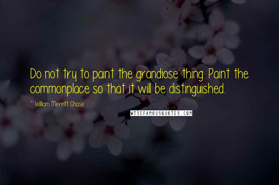 William Merritt Chase Quotes: Do not try to paint the grandiose thing. Paint the commonplace so that it will be distinguished.