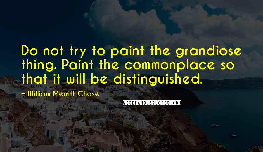 William Merritt Chase Quotes: Do not try to paint the grandiose thing. Paint the commonplace so that it will be distinguished.